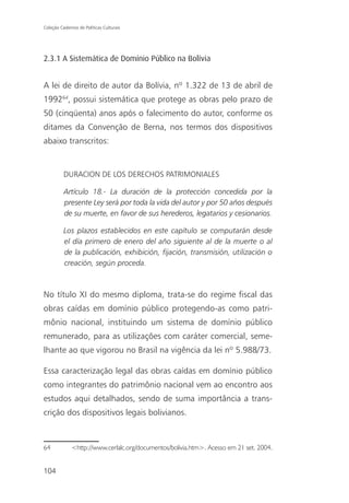 Coleção Cadernos de Políticas Culturais




2.3.1 A Sistemática de Domínio Público na Bolívia


A lei de direito de autor da Bolívia, nº 1.322 de 13 de abril de
199264, possui sistemática que protege as obras pelo prazo de
50 (cinqüenta) anos após o falecimento do autor, conforme os
ditames da Convenção de Berna, nos termos dos dispositivos
abaixo transcritos:


          DURACION DE LOS DERECHOS PATRIMONIALES

          Artículo 18.- La duración de la protección concedida por la
          presente Ley será por toda la vida del autor y por 50 años después
          de su muerte, en favor de sus herederos, legatarios y cesionarios.

          Los plazos establecidos en este capítulo se computarán desde
          el día primero de enero del año siguiente al de la muerte o al
          de la publicación, exhibición, fijación, transmisión, utilización o
          creación, según proceda.



No título XI do mesmo diploma, trata-se do regime fiscal das
obras caídas em domínio público protegendo-as como patri-
mônio nacional, instituindo um sistema de domínio público
remunerado, para as utilizações com caráter comercial, seme-
lhante ao que vigorou no Brasil na vigência da lei nº 5.988/73.

Essa caracterização legal das obras caídas em domínio público
como integrantes do patrimônio nacional vem ao encontro aos
estudos aqui detalhados, sendo de suma importância a trans-
crição dos dispositivos legais bolivianos.



64            <http://www.cerlalc.org/documentos/bolivia.htm>. Acesso em 21 set. 2004.


104
 