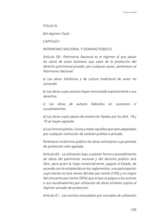 Direito Autoral




TITULO XI

Del régimen fiscal.-

CAPITULO I

PATRIMONIO NACIONAL Y DOMINIO PÚBLICO

Artículo 58.- Patrimonio Nacional es el régimen al que pasan
las obras de autor boliviano que salen de la protección del
derecho patrimonial privado, por cualquier causa; pertenecen al
Patrimonio Nacional:

a) Las obras folclóricas y de cultura tradicional de autor no
conocido.

b) Las obras cuyos autores hayan renunciado expresamente a sus
derechos.

c) Las obras de        autores    fallecidos   sin   sucesores      ni
causahabientes.

d) Las obras cuyos plazos de protección fijados por los Arts. 18 y
19 se hayan agotado.

e) Los himnos patrios, cívicos y todos aquellos que sean adoptados
por cualquier institución de carácter público o privado.

Pertenecen al dominio público las obras extranjeras cuyo período
de protección esté agotado.

Artículo 60.- La utilización bajo cualquier forma o procedimiento
de obras del patrimonio nacional y del dominio público será
libre, pero quien lo haga comercialmente, pagará al Estado, de
acuerdo con lo establecido en los reglamentos, una participación
cuyo monto no será menor del diez por ciento (10%) y no mayor
del cincuenta por ciento (50%) que el que se pague a los autores
o sus causahabientes por utilización de obras similares sujetas al
régimen privado de protección.

Artículo 61.- Los montos recaudados por concepto de utilización



                                                                 105
 