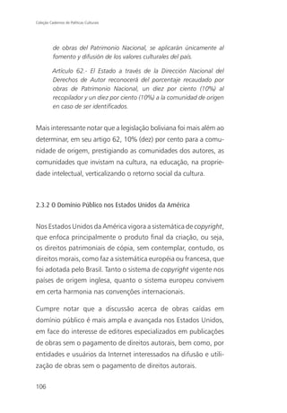 Coleção Cadernos de Políticas Culturais




          de obras del Patrimonio Nacional, se aplicarán únicamente al
          fomento y difusión de los valores culturales del país.

          Artículo 62.- El Estado a través de la Dirección Nacional del
          Derechos de Autor reconocerá del porcentaje recaudado por
          obras de Patrimonio Nacional, un diez por ciento (10%) al
          recopilador y un diez por ciento (10%) a la comunidad de origen
          en caso de ser identificados.


Mais interessante notar que a legislação boliviana foi mais além ao
determinar, em seu artigo 62, 10% (dez) por cento para a comu-
nidade de origem, prestigiando as comunidades dos autores, as
comunidades que invistam na cultura, na educação, na proprie-
dade intelectual, verticalizando o retorno social da cultura.



2.3.2 O Domínio Público nos Estados Unidos da América


Nos Estados Unidos da América vigora a sistemática de copyright,
que enfoca principalmente o produto final da criação, ou seja,
os direitos patrimoniais de cópia, sem contemplar, contudo, os
direitos morais, como faz a sistemática européia ou francesa, que
foi adotada pelo Brasil. Tanto o sistema de copyright vigente nos
países de origem inglesa, quanto o sistema europeu convivem
em certa harmonia nas convenções internacionais.

Cumpre notar que a discussão acerca de obras caídas em
domínio público é mais ampla e avançada nos Estados Unidos,
em face do interesse de editores especializados em publicações
de obras sem o pagamento de direitos autorais, bem como, por
entidades e usuários da Internet interessados na difusão e utili-
zação de obras sem o pagamento de direitos autorais.

106
 