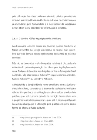 Coleção Cadernos de Políticas Culturais




pela utilização das obras caídas em domínio público, percebendo
inclusive sua importância na difusão da cultura e do conhecimento
já acumulados pela humanidade e a necessidade da viabilização
dessas obras face à sociedade de informação já instalada.



2.3.2.1 O Domínio Público na Jurisprudência Americana


As discussões jurídicas acerca do domínio público também se
fazem presentes na justiça americana de forma mais osten-
siva que nos demais países pesquisados adotantes do sistema
europeu.

Três são as demandas mais divulgadas relativas à discussão da
extensão do prazo de proteção das obras pela legislação ameri-
cana. Todas as três ações são dirigidas contra o Advogado Geral
da União. São elas Golan x Ashcroft66 (representando a União),
Kahle x Ashcroft67, e, Eldred68 x Ashcroft.

Comparando a jurisprudência norte-americana com a jurispru-
dência brasileira, constata-se o avanço da sociedade americana
relativa à importância da utilização das obras caídas em domínio
público, quer sob o prisma privado da reedição dessas obras sem
o pagamento de direitos autorais, quer sob o prisma público de
sua ampla divulgação e utilização pelo público em geral como
forma de efetiva difusão cultural.



66            <http://notabug.com/golan/>. Acesso em 23 set. 2004.
67            <http://eldred.cc>. Acesso em 23 set. 2004.
68            <http://eldred.cc>. Acesso em 23 set. 2004.


108
 
