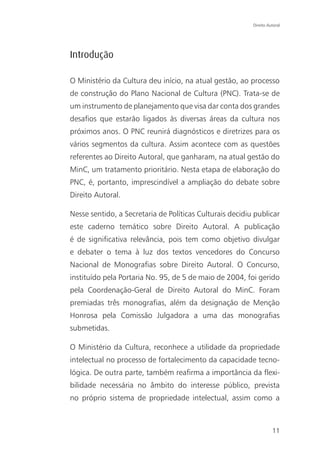 Direito Autoral




Introdução

O Ministério da Cultura deu início, na atual gestão, ao processo
de construção do Plano Nacional de Cultura (PNC). Trata-se de
um instrumento de planejamento que visa dar conta dos grandes
desafios que estarão ligados às diversas áreas da cultura nos
próximos anos. O PNC reunirá diagnósticos e diretrizes para os
vários segmentos da cultura. Assim acontece com as questões
referentes ao Direito Autoral, que ganharam, na atual gestão do
MinC, um tratamento prioritário. Nesta etapa de elaboração do
PNC, é, portanto, imprescindível a ampliação do debate sobre
Direito Autoral.

Nesse sentido, a Secretaria de Políticas Culturais decidiu publicar
este caderno temático sobre Direito Autoral. A publicação
é de significativa relevância, pois tem como objetivo divulgar
e debater o tema à luz dos textos vencedores do Concurso
Nacional de Monografias sobre Direito Autoral. O Concurso,
instituído pela Portaria No. 95, de 5 de maio de 2004, foi gerido
pela Coordenação-Geral de Direito Autoral do MinC. Foram
premiadas três monografias, além da designação de Menção
Honrosa pela Comissão Julgadora a uma das monografias
submetidas.

O Ministério da Cultura, reconhece a utilidade da propriedade
intelectual no processo de fortalecimento da capacidade tecno-
lógica. De outra parte, também reafirma a importância da flexi-
bilidade necessária no âmbito do interesse público, prevista
no próprio sistema de propriedade intelectual, assim como a



                                                                    11
 