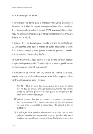 Coleção Cadernos de Políticas Culturais




2.4.1 A Convenção de Berna


A Convenção de Berna para a Proteção das Obras Literárias e
Artísticas de 1.886, foi revista e completada em várias ocasiões.
A versão adotada pelo Brasil foi a de 1971, revisão de Paris, inter-
nada no ordenamento legal, por força do Decreto nº 75.699, de
6 de maio de 1975.

O artigo 18, 1, da Convenção estipula o prazo de proteção de
50 (cinqüenta) anos após a morte do autor, facultando o item
6 do mesmo artigo que os países aderentes podem conceder
prazos maiores em suas legislações.

No caso brasileiro, a legislação atual de direito autoral adotou
um prazo de proteção de 70 (setenta) anos, com supedâneo no
permissivo convencional supra citado.

A Convenção de Berna, em seu artigo 18 abaixo transcrito,
regulou o prazo mínimo de proteção a ser deferido pelos países
contratantes nos seguintes termos:

          Art. 18 – 1) A presente Convenção aplica-se a todas as obras
          que na data da entrada em vigor deste instrumento, não caíram
          ainda no domínio público nos seus países de origem por ter
          expirado o prazo de proteção.

    2) Todavia, se uma obra, por ter expirado o prazo de proteção que
        lhe era anteriormente reconhecido, caiu no domínio público
        no país onde a proteção é reclamada, não voltará a ser ali
        protegida.

    3) A aplicação deste princípio efetuar-se-á de acordo com as esti-
       pulações contidas nas convenções especiais já celebradas ou a
       celebrar neste sentido entre países da União. Na falta de semelhantes


110
 