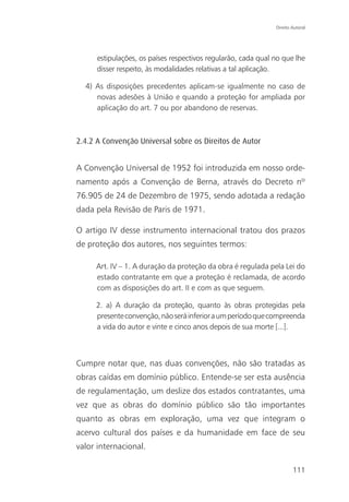 Direito Autoral




      estipulações, os países respectivos regularão, cada qual no que lhe
      disser respeito, às modalidades relativas a tal aplicação.

  4) As disposições precedentes aplicam-se igualmente no caso de
     novas adesões à União e quando a proteção for ampliada por
     aplicação do art. 7 ou por abandono de reservas.



2.4.2 A Convenção Universal sobre os Direitos de Autor


A Convenção Universal de 1952 foi introduzida em nosso orde-
namento após a Convenção de Berna, através do Decreto nº
76.905 de 24 de Dezembro de 1975, sendo adotada a redação
dada pela Revisão de Paris de 1971.

O artigo IV desse instrumento internacional tratou dos prazos
de proteção dos autores, nos seguintes termos:

     Art. IV – 1. A duração da proteção da obra é regulada pela Lei do
     estado contratante em que a proteção é reclamada, de acordo
     com as disposições do art. II e com as que seguem.

     2. a) A duração da proteção, quanto às obras protegidas pela
     presente convenção, não será inferior a um período que compreenda
     a vida do autor e vinte e cinco anos depois de sua morte [...].



Cumpre notar que, nas duas convenções, não são tratadas as
obras caídas em domínio público. Entende-se ser esta ausência
de regulamentação, um deslize dos estados contratantes, uma
vez que as obras do domínio público são tão importantes
quanto as obras em exploração, uma vez que integram o
acervo cultural dos países e da humanidade em face de seu
valor internacional.

                                                                       111
 