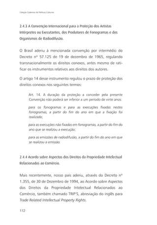 Coleção Cadernos de Políticas Culturais




2.4.3 A Convenção Internacional para a Proteção dos Artistas
Intérpretes ou Executantes, dos Produtores de Fonogramas e dos
Organismos de Radiodifusão.


O Brasil aderiu à mencionada convenção por intermédio do
Decreto nº 57.125 de 19 de dezembro de 1965, regulando
transnacionalmente os direitos conexos, antes mesmo de rati-
ficar os instrumentos relativos aos direitos dos autores.

O artigo 14 desse instrumento regulou o prazo de proteção dos
direitos conexos nos seguintes termos:

          Art. 14. A duração da proteção a conceder pela presente
          Convenção não poderá ser inferior a um período de vinte anos:

          para os fonogramas e para as execuções fixadas nestes
          fonogramas, a partir do fim do ano em que a fixação foi
          realizada;

          para as execuções não fixadas em fonogramas, a partir do fim do
          ano que se realizou a execução;

          para as emissões de radiodifusão, a partir do fim do ano em que
          se realizou a emissão.



2.4.4 Acordo sobre Aspectos dos Direitos da Propriedade Intelectual
Relacionados ao Comércio.


Mais recentemente, nosso país aderiu, através do Decreto nº
1.355, de 30 de Dezembro de 1994, ao Acordo sobre Aspectos
dos Direitos da Propriedade Intelectual Relacionados ao
Comércio, também chamado TRIP’S, abreviação do inglês para
Trade Related Intellectual Property Rights.

112
 