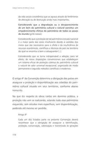 Coleção Cadernos de Políticas Culturais




          da vida social e econômica que as agrava através de fenômenos
          de alteração ou de destruição ainda mais importantes;

          Considerando que a degradação ou o desaparecimento
          de um bem do patrimônio cultural e natural constitui um
          empobrecimento efetivo do patrimônio de todos os povos
          do mundo (grifo nosso);

          Considerando que a proteção de tal patrimônio à escala nacional
          é a maior parte das vezes insuficiente devido à vastidão dos
          meios que são necessários para o efeito e da insuficiência de
          recursos econômicos, científicos e técnicos do país no território
          do qual se encontra o bem a salvaguardar [..].

          Considerando que se torna indispensável a adoção, para tal
          efeito, de novas disposições convencionais que estabeleçam
          um sistema eficaz de proteção coletiva do patrimônio cultural
          e natural de valor universal excepcional, organizado de modo
          permanente e segundo métodos científicos e modernos.



O artigo 4º da Convenção determina a obrigação dos países em
assegurar a proteção e disponibilização aos cidadãos do patri-
mônio cultural situado em seus territórios, conforme abaixo
transcrito.

No que diz respeito às obras caídas em domínio público, a
proteção não vem se realizando, estando todo esse patrimônio
esquecido, sem estudos mais específicos, sem disponibilização,
podendo até mesmo ser perdido.

          Artigo 4º

          Cada um dos Estados parte na presente Convenção deverá
          reconhecer que a obrigação de assegurar a identificação,
          proteção, conservação, valorização e transmissão às gerações



114
 