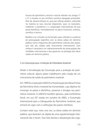 Direito Autoral




     futuras do patrimônio cultural e natural referido nos artigos 1º
     e 2º e situado no seu território constitui obrigação primordial.
     Para tal, deverá esforçar-se, quer por esforço próprio, utilizando
     no máximo os seus recursos disponíveis, quer, se necessário,
     mediante a assistência e a cooperação internacionais de que
     possa beneficiar, nomeadamente no plano financeiro, artístico,
     científico e técnico.

     Detalhe a ser criticado na Convenção supra referida é a ausência
     de preocupação específica com as obras caídas em domínio
     público como integrantes dos patrimônios culturais dos países,
     que não são citadas pelo instrumento internacional. Com
     certeza é necessário um redirecionamento da preocupação das
     entidades internacionais e dos governos na proteção das obras
     caídas em domínio público.



2.4.6 Convenção para a Proteção do Patrimônio Imaterial


Desde a formalização da Convenção para a proteção do patri-
mônio cultural, alguns países trabalharam pela criação de um
instrumento de tutela do patrimônio imaterial.

Em 1999 foi criada pela UNSECO a Proclamação das Obras Primas
do Patrimônio Oral e Imaterial da Humanidade, cujo objetivo foi
encorajar os países a identificar, preservar e divulgar seu patri-
mônio imaterial. A UNESCO também aprovou, pela Conferência
Geral, em sua 32ª sessão em outubro de 2003, a Convenção
Internacional para a Salvaguarda do Patrimônio Imaterial, que
entrará em vigor com a ratificação dos países membros.

Cumpre notar que, mais uma vez, as obras caídas em domínio
público, que deveriam ser objeto de uma regulamentação inter-
nacional não o foram. Esse fato denota a desatenção dos orga-

                                                                     115
 