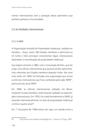 Coleção Cadernos de Políticas Culturais




nismos internacionais com a proteção desse patrimônio que
também pertence à humanidade.



2.5 As Entidades Internacionais



2.5.1 A OMPI


A Organização Mundial da Propriedade Intelectual, sediada em
Genebra – Suíça, reúne 180 Estados membros e administra os
23 (vinte e três) principais instrumentos legais internacionais
destinados à normatização da propriedade intelectual.

Sua origem remonta a 1883, com a Convenção de Paris, que fez
surgir uma oficina internacional que possuía tarefas administra-
tivas referentes aos Estados membros daquela União. Dez anos
mais tarde, em 1893, foi formada uma organização que reunia
as oficinas internacionais que ficou conhecida pela sigla ‘BIRPI”,
precursora da atual OMPI.

Em 1960, as oficinas internacionais sediadas em Berna,
mudaram-se para Genebra, onde estavam sediadas as organiza-
ções internacionais. Em 1970, foi criada formalmente a OMPI, já
atuando internacionalmente na área de propriedade intelectual
a trinta e quatro anos69.

Em 1º de janeiro de 1996 entrou em vigor um acordo entre a



69            <http://www.ompi.int/about-wipo/es/gib.htm>. Acesso em 24 ago. 2004.


116
 
