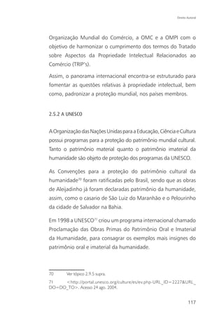 Direito Autoral




Organização Mundial do Comércio, a OMC e a OMPI com o
objetivo de harmonizar o cumprimento dos termos do Tratado
sobre Aspectos da Propriedade Intelectual Relacionados ao
Comércio (TRIP’s).

Assim, o panorama internacional encontra-se estruturado para
fomentar as questões relativas à propriedade intelectual, bem
como, padronizar a proteção mundial, nos países membros.


2.5.2 A UNESCO


A Organização das Nações Unidas para a Educação, Ciência e Cultura
possui programas para a proteção do patrimônio mundial cultural.
Tanto o patrimônio material quanto o patrimônio imaterial da
humanidade são objeto de proteção dos programas da UNESCO.

As Convenções para a proteção do patrimônio cultural da
humanidade70 foram ratificadas pelo Brasil, sendo que as obras
de Aleijadinho já foram declaradas patrimônio da humanidade,
assim, como o casario de São Luiz do Maranhão e o Pelourinho
da cidade de Salvador na Bahia.

Em 1998 a UNESCO71 criou um programa internacional chamado
Proclamação das Obras Primas do Patrimônio Oral e Imaterial
da Humanidade, para consagrar os exemplos mais insignes do
patrimônio oral e imaterial da humanidade.



70     Ver tópico 2.9.5 supra.
71   <http://portal.unesco.org/culture/es/ev.php-URL_ID=2227&URL_
DO=DO_TO>. Acesso 24 ago. 2004.


                                                                 117
 