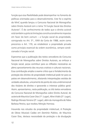 Coleção Cadernos de Políticas Culturais




função que essa flexibilidade pode desempenhar no fomento de
políticas orientadas para o desenvolvimento. Este foi o espírito
do MinC quando lançou o Concurso Nacional de Monografias
sobre Direito Autoral com o tema “A Função Social dos Direitos
Autorais”. É do conhecimento de todos que o direito autoral
está também sujeito às limitações constitucionalmente impostas
em favor do bem comum – a função social da propriedade,
consignada no Art. 5º., XXIII da Carta de 1988, assim como
preconiza o Art. 170, ao estabelecer a propriedade privada
como princípio essencial da ordem econômica, sempre condi-
cionada à função social.

Esperamos que a publicação dos textos vencedores do Concurso
Nacional de Monografias sobre Direitos Autorais, ao enfocar a
função social, possa contribuir para as reflexões necessárias ao
pleno aproveitamento dos recursos criativos e culturais nacionais.
Essa contribuição amplia o exame crítico que o fortalecimento da
proteção dos direitos de propriedade intelectual pode ter para os
países em desenvolvimento, afastando interpretações vestidas de
verdades absolutas, unicamente do ponto de vista unidimensional
dos titulares de direitos e ignorando o interesse público geral.
Assim, apresentamos, nesta publicação, os três textos vencedores
do Concurso Nacional de Monografias sobre Direito Autoral, de
autoria de Maurício Cozer Dias (1º. Lugar), Aline Vitalis (2º. Lugar),
Rodrigo Moraes Ferreira (3º. Lugar), além da monografia de Fábio
Barbosa Pereira, que recebeu Menção Honrosa.

Inovando nos estudos da propriedade intelectual, A Proteção
de Obras Musicais Caídas em Domínio Público, de Maurício
Cozer Dias, destaca necessidade da proteção e da divulgação

12
 