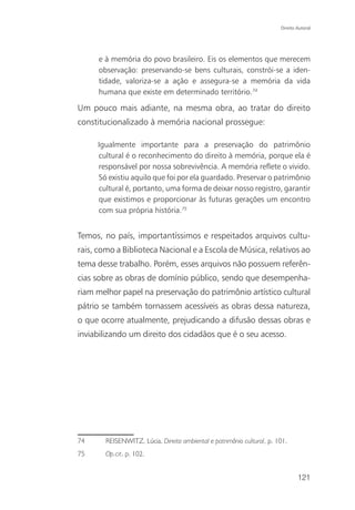 Direito Autoral




      e à memória do povo brasileiro. Eis os elementos que merecem
      observação: preservando-se bens culturais, constrói-se a iden-
      tidade, valoriza-se a ação e assegura-se a memória da vida
      humana que existe em determinado território.74

Um pouco mais adiante, na mesma obra, ao tratar do direito
constitucionalizado à memória nacional prossegue:

     Igualmente importante para a preservação do patrimônio
     cultural é o reconhecimento do direito à memória, porque ela é
     responsável por nossa sobrevivência. A memória reflete o vivido.
     Só existiu aquilo que foi por ela guardado. Preservar o patrimônio
     cultural é, portanto, uma forma de deixar nosso registro, garantir
     que existimos e proporcionar às futuras gerações um encontro
     com sua própria história.75


Temos, no país, importantíssimos e respeitados arquivos cultu-
rais, como a Biblioteca Nacional e a Escola de Música, relativos ao
tema desse trabalho. Porém, esses arquivos não possuem referên-
cias sobre as obras de domínio público, sendo que desempenha-
riam melhor papel na preservação do patrimônio artístico cultural
pátrio se também tornassem acessíveis as obras dessa natureza,
o que ocorre atualmente, prejudicando a difusão dessas obras e
inviabilizando um direito dos cidadãos que é o seu acesso.




74      REISENWITZ, Lúcia. Direito ambiental e patrimônio cultural, p. 101.
75      Op.cit. p. 102.


                                                                                121
 