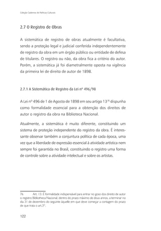 Coleção Cadernos de Políticas Culturais




2.7 O Registro de Obras

A sistemática de registro de obras atualmente é facultativa,
sendo a proteção legal e judicial conferida independentemente
de registro da obra em um órgão público ou entidade de defesa
de titulares. O registro ou não, da obra fica a critério do autor.
Porém, a sistemática já foi diametralmente oposta na vigência
da primeira lei de direito de autor de 1898.



2.7.1 A Sistemática de Registro da Lei nº 496/98


A Lei nº 496 de 1 de Agosto de 1898 em seu artigo 1376 dispunha
como formalidade essencial para a obtenção dos direitos de
autor o registro da obra na Biblioteca Nacional.

Atualmente, a sistemática é muito diferente, constituindo um
sistema de proteção independente do registro da obra. É interes-
sante observar também a conjuntura política de cada época, uma
vez que a liberdade de expressão essencial à atividade artística nem
sempre foi garantida no Brasil, constituindo o registro uma forma
de controle sobre a atividade intelectual e sobre os artistas.




76         Art. 13. É formalidade indispensável para entrar no goso dos direito de autor
o registro Bibliotheca Nacional, dentro do prazo máximo de dous annos, a terminar no
dia 31 de dezembro do seguinte áquelle em que deve começar a contagem do prazo
de que trata o art.3º.


122
 