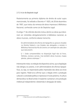 Direito Autoral




2.7.2 A Lei do Depósito Legal


Posteriormente ao primeiro diploma de direito de autor supra
mencionado, foi editado o Decreto nº 1825, de 20 de dezembro
de 1907, que tratou da remessa de obras impressas à Biblioteca
Nacional, conhecido como Lei do Depósito Legal.

O artigo 1º do referido decreto incluiu dentre as obras que deve-
riam ser remetidas obrigatoriamente à biblioteca nacional, as
obras musicais, conforme abaixo transcrito.

      Os administradores de oficinas de tipografia ou gravura situadas
      no Distrito Federal e nos Estados são obrigados a remeter à
      Biblioteca Nacional do Rio de Janeiro um exemplar de cada obra
      que executarem.

      § 1. Estão compreendidos na disposição legal não só livros,
      folhetos, revistas e jornais, mas também obras musicais, mapas
      plantas, planos estampas.77


Interessante notar, na redação do dispositivo acima, que a legislação
não obrigou os autores, e sim administradores de oficinas tipográ-
ficas, ou seja, os responsáveis pelas impressões das obras ao envio
para registro. Poder-se-ia afirmar que a relação entre a produção
cultural e a atividade política e repressiva é muito próxima. A cultura
democrática no Brasil ainda é incipiente e preservar uma produção
intelectual independente e destemida é obrigação de todos.




77      <http://www.bn.br/script/fbndepositolegal1lei>.


                                                                      123
 