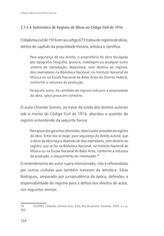 Coleção Cadernos de Políticas Culturais




2.7.3 A Sistemática de Registro de Obras no Código Civil de 1916


O diploma civil de 1916 em seu artigo 673 tratou do registro de obras,
dentro do capítulo da propriedade literária, artística e científica.

          Para segurança de seu direito, o proprietário da obra divulgada
          por tipografia, litografia, gravura, moldagem ou qualquer outro
          sistema de reprodução, depositará, com destino ao registro,
          dois exemplares na Biblioteca Nacional, no Instituto Nacional de
          Música ou na Escola Nacional de Belas Artes do Distrito Federal,
          conforme a natureza da produção.

          Parágrafo único. As certidões do registro induzem a propriedade
          da obra, salvo prova em contrário.


O autor Orlando Gomes, ao tratar da tutela dos direitos autorais
sob o manto do Código Civil de 1916, abordou a questão do
registro entendendo da seguinte forma:

          Para gozar das garantias oferecidas, deve o autor proceder ao registro
          da obra. Entre nós se exige, para segurança do direito autoral, que
          o dono da obra faça o depósito de dois exemplares, com destino ao
          registro, que se faz na Biblioteca Nacional, no Instituto Nacional de
          Música ou na Escola Nacional de Belas Artes, conforme a natureza
          da produção, a requerimento do interessado.78

O entendimento do autor supra mencionado, não é referendado
por outros civilistas que também trataram da temática. Silvio
Rodrigues, amparado por jurisprudência da época, defendeu a
dispensabilidade do registro para a defesa dos direitos de autor,
nos seguintes termos:



78            GOMES, Orlando. Direitos reais. 3.ed. Rio de Janeiro: Forense, 1969. v. I, p.
300.


124
 