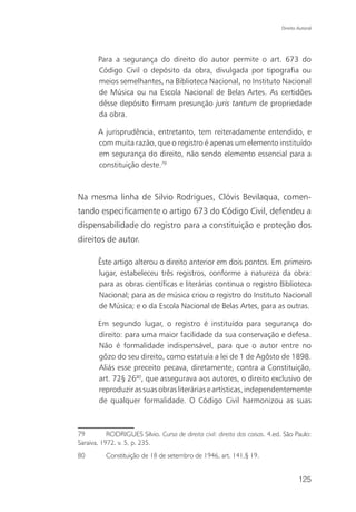 Direito Autoral




       Para a segurança do direito do autor permite o art. 673 do
       Código Civil o depósito da obra, divulgada por tipografia ou
       meios semelhantes, na Biblioteca Nacional, no Instituto Nacional
       de Música ou na Escola Nacional de Belas Artes. As certidões
       dêsse depósito firmam presunção juris tantum de propriedade
       da obra.

       A jurisprudência, entretanto, tem reiteradamente entendido, e
       com muita razão, que o registro é apenas um elemento instituído
       em segurança do direito, não sendo elemento essencial para a
       constituição deste.79



Na mesma linha de Silvio Rodrigues, Clóvis Bevilaqua, comen-
tando especificamente o artigo 673 do Código Civil, defendeu a
dispensabilidade do registro para a constituição e proteção dos
direitos de autor.

       Êste artigo alterou o direito anterior em dois pontos. Em primeiro
       lugar, estabeleceu três registros, conforme a natureza da obra:
       para as obras científicas e literárias continua o registro Biblioteca
       Nacional; para as de música criou o registro do Instituto Nacional
       de Música; e o da Escola Nacional de Belas Artes, para as outras.

       Em segundo lugar, o registro é instituído para segurança do
       direito: para uma maior facilidade da sua conservação e defesa.
       Não é formalidade indispensável, para que o autor entre no
       gôzo do seu direito, como estatuía a lei de 1 de Agôsto de 1898.
       Aliás esse preceito pecava, diretamente, contra a Constituição,
       art. 72§ 2680, que assegurava aos autores, o direito exclusivo de
       reproduzir as suas obras literárias e artísticas, independentemente
       de qualquer formalidade. O Código Civil harmonizou as suas



79         RODRIGUES Silvio. Curso de direito civil: direito das coisas. 4.ed. São Paulo:
Saraiva, 1972. v. 5, p. 235.
80        Constituição de 18 de setembro de 1946, art. 141,§ 19.


                                                                                     125
 