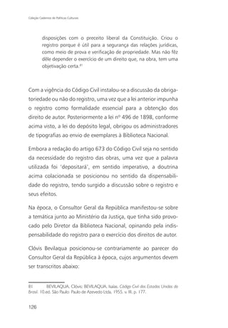 Coleção Cadernos de Políticas Culturais




          disposições com o preceito liberal da Constituição. Criou o
          registro porque é útil para a segurança das relações jurídicas,
          como meio de prova e verificação de propriedade. Mas não fêz
          dêle depender o exercício de um direito que, na obra, tem uma
          objetivação certa.81



Com a vigência do Código Civil instalou-se a discussão da obriga-
toriedade ou não do registro, uma vez que a lei anterior impunha
o registro como formalidade essencial para a obtenção dos
direito de autor. Posteriormente a lei nº 496 de 1898, conforme
acima visto, a lei do depósito legal, obrigou os administradores
de tipografias ao envio de exemplares à Biblioteca Nacional.

Embora a redação do artigo 673 do Código Civil seja no sentido
da necessidade do registro das obras, uma vez que a palavra
utilizada foi ‘depositará’, em sentido imperativo, a doutrina
acima colacionada se posicionou no sentido da dispensabili-
dade do registro, tendo surgido a discussão sobre o registro e
seus efeitos.

Na época, o Consultor Geral da República manifestou-se sobre
a temática junto ao Ministério da Justiça, que tinha sido provo-
cado pelo Diretor da Biblioteca Nacional, opinando pela indis-
pensabilidade do registro para o exercício dos direitos de autor.

Clóvis Bevilaqua posicionou-se contrariamente ao parecer do
Consultor Geral da República à época, cujos argumentos devem
ser transcritos abaixo:


81          BEVILAQUA, Clóvis; BEVILAQUA, Isaías. Código Civil dos Estados Unidos do
Brasil. 10.ed. São Paulo: Paulo de Azevedo Ltda, 1955. v. III, p. 177.


126
 