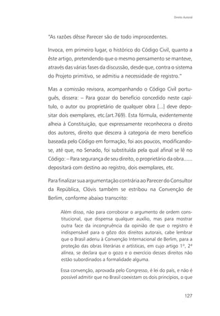 Direito Autoral




“As razões dêsse Parecer são de todo improcedentes.

Invoca, em primeiro lugar, o histórico do Código Civil, quanto a
êste artigo, pretendendo que o mesmo pensamento se manteve,
através das várias fases da discussão, desde que, contra o sistema
do Projeto primitivo, se admitiu a necessidade de registro.”

Mas a comissão revisora, acompanhando o Código Civil portu-
guês, dissera: – Para gozar do benefício concedido neste capí-
tulo, o autor ou proprietário de qualquer obra [...] deve depo-
sitar dois exemplares, etc.(art.769). Esta fórmula, evidentemente
alheia à Constituição, que expressamente reconhecera o direito
dos autores, direito que descera à categoria de mero benefício
baseada pelo Código em formação, foi aos poucos, modificando-
se, até que, no Senado, foi substituída pela qual afinal se lê no
Código: – Para segurança de seu direito, o proprietário da obra......
depositará com destino ao registro, dois exemplares, etc.

Para finalizar sua argumentação contrária ao Parecer do Consultor
da República, Clóvis também se estribou na Convenção de
Berlim, conforme abaixo transcrito:

      Além disso, não para corroborar o argumento de ordem cons-
      titucional, que dispensa qualquer auxílio, mas para mostrar
      outra face da incongruência da opinião de que o registro é
      indispensável para o gôzo dos direitos autorais, cabe lembrar
      que o Brasil aderiu à Convenção Internacional de Berlim, para a
      proteção das obras literárias e artísticas, em cujo artigo 1º, 2ª
      alínea, se declara que o gozo e o exercício desses direitos não
      estão subordinados a formalidade alguma.

      Essa convenção, aprovada pelo Congresso, é lei do país, e não é
      possível admitir que no Brasil coexistam os dois princípios, o que


                                                                      127
 