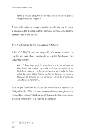 Coleção Cadernos de Políticas Culturais




          torna o registro atributivo do direito autoral e o que o declara
          independente de registro.82



A discussão sobre a obrigatoriedade ou não do registro para
a aquisição dos direitos autorais somente cessou com diploma
posterior conforme se verá.



2.7.4 A Sistemática do Registro na Lei nº 5.988/73


A lei nº 5.988/73, em seu artigo 17, dispensou o autor do
registro de suas obras, instituindo o registro facultativo, nos
seguintes termos:

          Art. 17. Para segurança de seus direitos autorais, o autor de
          obra intelectual poderá registrá-la, conforme sua natureza, na
          Biblioteca Nacional, na Escola de Música, na Escola de Belas
          Artes da Universidade Federal do Rio de Janeiro, no Instituto
          Nacional do Cinema, ou no Conselho Federal de Engenharia,
          Arquitetura e Agronomia.


Esse artigo fulminou as discussões ocorridas na vigência do
Código Civil de 1916, entre os que entendiam ser o registro uma
formalidade indispensável para a atribuição de direitos de autor
e os que entendiam ser o registro dispensável.




82            Op. Cit. p. 177-178.

128
 