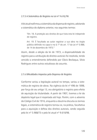 Direito Autoral




2.7.5 A Sistemática de Registro na Lei nº 9.610/98


A lei atual reafirmou a sistemática da dispensa de registro, adotando
a sistemática do diploma anterior, nos seguintes termos:

      “Art. 18. A proteção aos direitos de que trata esta lei independe
      de registro.

      Art. 19. É facultado ao autor registrar a sua obra no órgão
      público definido no caput e no § 1º do art. 17 da Lei nº 5.988,
      de 14 de dezembro de 1973.”

Assim, desde a edição da lei de 1973, a dispensabilidade do
registro para a atribuição de direitos autorais foi resolvida, tendo
vencido o entendimento defendido por Clóvis Bevilaqua, Silvio
Rodrigues entre outros estudiosos do assunto.



2.7.6 Diﬁculdades Impostas pela Dispensa de Registro


Conforme variou a legislação autoral no tempo, variou a siste-
mática de registro de obras. Na vigência da lei nº 496 de 1898,
por força de seu artigo 13, era obrigatório o registro para efeito
de aquisição da titularidade. A partir de 1907, tivemos a lei do
depósito legal que é respeitada até hoje. Porém, com o advento
do Código Civil de 1916, enquanto a doutrina discutia os termos
legais, a sistemática de registro tornou-se, na prática, facultativa
para a aquisição e defesa dos direitos autorais, sendo seguida
pela lei nº 5.988/73 e pela lei atual nº 9.610/98.




                                                                      129
 