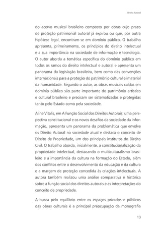 Direito Autoral




do acervo musical brasileiro composto por obras cujo prazo
de proteção patrimonial autoral já expirou ou que, por outra
hipótese legal, encontram-se em domínio público. O trabalho
apresenta, primeiramente, os princípios do direito intelectual
e a sua importância na sociedade de informação e tecnologia.
O autor aborda a temática específica do domínio público em
todos os ramos do direito intelectual e autoral e apresenta um
panorama da legislação brasileira, bem como das convenções
internacionais para a proteção do patrimônio cultural e imaterial
da humanidade. Segundo o autor, as obras musicais caídas em
domínio público são parte importante do patrimônio artístico
e cultural brasileiro e precisam ser sistematizadas e protegidas
tanto pelo Estado como pela sociedade.

Aline Vitalis, em A Função Social dos Direitos Autorais: uma pers-
pectiva constitucional e os novos desafios da sociedade da infor-
mação, apresenta um panorama da problemática que envolve
os Direito Autoral na sociedade atual e destaca o conceito de
Direito de Propriedade, um dos principais institutos do Direito
Civil. O trabalho aborda, inicialmente, a constitucionalização da
propriedade intelectual, destacando o multiculturalismo brasi-
leiro e a importância da cultura na formação do Estado, além
dos conflitos entre o desenvolvimento da educação e da cultura
e a margem de proteção concedida às criações intelectuais. A
autora também realizou uma análise comparativa e histórica
sobre a função social dos direitos autorais e as interpretações do
conceito de propriedade.

A busca pelo equilíbrio entre os espaços privados e públicos
das obras culturais é a principal preocupação da monografia

                                                                   13
 