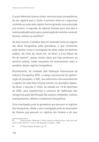 Coleção Cadernos de Políticas Culturais




O autor Nehemias Gueiros Júnior, menciona duas conseqüências
do ato registral para o titular. A primeira refere-se a segurança
conferida ao autor pelo registro formal gerando uma presunção
juris tantum. A segunda, de especial interesse para essa obra é
mencionada pelo autor para a preservação da memória nacional,
literária, artística ou científica83.

Na área musical, a temática deve ser analisada frente ao registro
das obras fonográficas pelas gravadoras, o que certamente
pode facilitar muito a investigação de obras caídas em domínio
público. No início do século XX, no Brasil, a Casa Edison do
Rio de Janeiro84, gravou muitas obras que hoje pertencem ao
domínio público, sendo necessário um levantamento sobre o
paradeiro desses registros fonográficos.

Recentemente, foi instalado pela Federação Internacional da
Indústria Fonográfica (IFPI), o código internacional de padroni-
zação de gravações, o ISRC, que administra internacionalmente
o registro de cada faixa musical inserida nas gravações digitais.
No Brasil, o Decreto nº 4533, foi editado em 19 de dezembro
de 2002, para regulamentar o processo de codificação dos
fonogramas para identificação dos autores, intérpretes, músicos
acompanhantes, editores e produtores fonográficos.

Uma investigação junto às gravadoras que possuem os registros
dos fonogramas, aliada a uma investigação junto às associações
de titulares que possuem os registros dos titulares e de seus


83         Gueiros Junior, Nehemias. O direito autoral no show business: tudo o que você
precisa saber, volume I/ a música. Rio de Janeiro: Gryphus, 1999.
84            In Música Popular Brasileira, pg. 18.


130
 