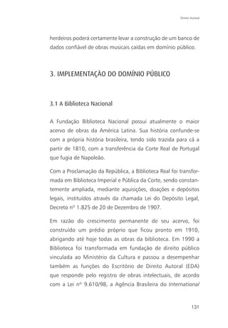 Direito Autoral




herdeiros poderá certamente levar a construção de um banco de
dados confiável de obras musicais caídas em domínio público.



3. IMPLEMENTAÇÃO DO DOMÍNIO PÚBLICO



3.1 A Biblioteca Nacional

A Fundação Biblioteca Nacional possui atualmente o maior
acervo de obras da América Latina. Sua história confunde-se
com a própria história brasileira, tendo sido trazida para cá a
partir de 1810, com a transferência da Corte Real de Portugal
que fugia de Napoleão.

Com a Proclamação da República, a Biblioteca Real foi transfor-
mada em Biblioteca Imperial e Pública da Corte, sendo constan-
temente ampliada, mediante aquisições, doações e depósitos
legais, instituídos através da chamada Lei do Depósito Legal,
Decreto nº 1.825 de 20 de Dezembro de 1907.

Em razão do crescimento permanente de seu acervo, foi
construído um prédio próprio que ficou pronto em 1910,
abrigando até hoje todas as obras da biblioteca. Em 1990 a
Biblioteca foi transformada em fundação de direito público
vinculada ao Ministério da Cultura e passou a desempenhar
também as funções do Escritório de Direito Autoral (EDA)
que responde pelo registro de obras intelectuais, de acordo
com a Lei nº 9.610/98, a Agência Brasileira do International



                                                               131
 