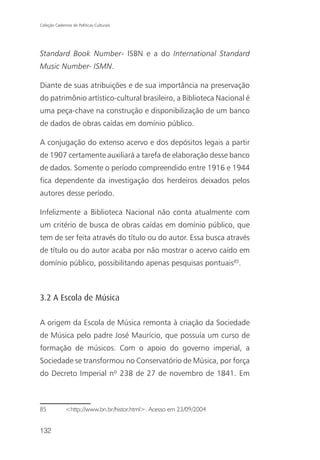 Coleção Cadernos de Políticas Culturais




Standard Book Number- ISBN e a do International Standard
Music Number- ISMN.

Diante de suas atribuições e de sua importância na preservação
do patrimônio artístico-cultural brasileiro, a Biblioteca Nacional é
uma peça-chave na construção e disponibilização de um banco
de dados de obras caídas em domínio público.

A conjugação do extenso acervo e dos depósitos legais a partir
de 1907 certamente auxiliará a tarefa de elaboração desse banco
de dados. Somente o período compreendido entre 1916 e 1944
fica dependente da investigação dos herdeiros deixados pelos
autores desse período.

Infelizmente a Biblioteca Nacional não conta atualmente com
um critério de busca de obras caídas em domínio público, que
tem de ser feita através do título ou do autor. Essa busca através
de título ou do autor acaba por não mostrar o acervo caído em
domínio público, possibilitando apenas pesquisas pontuais85.



3.2 A Escola de Música

A origem da Escola de Música remonta à criação da Sociedade
de Música pelo padre José Maurício, que possuía um curso de
formação de músicos. Com o apoio do governo imperial, a
Sociedade se transformou no Conservatório de Música, por força
do Decreto Imperial nº 238 de 27 de novembro de 1841. Em



85            <http;//www.bn.br/histor.html>. Acesso em 23/09/2004


132
 
