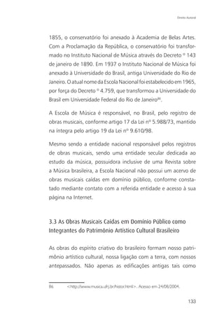 Direito Autoral




1855, o conservatório foi anexado à Academia de Belas Artes.
Com a Proclamação da República, o conservatório foi transfor-
mado no Instituto Nacional de Música através do Decreto º 143
de janeiro de 1890. Em 1937 o Instituto Nacional de Música foi
anexado à Universidade do Brasil, antiga Universidade do Rio de
Janeiro. O atual nome da Escola Nacional foi estabelecido em 1965,
por força do Decreto º 4.759, que transformou a Universidade do
Brasil em Universidade Federal do Rio de Janeiro86.

A Escola de Música é responsável, no Brasil, pelo registro de
obras musicais, conforme artigo 17 da Lei nº 5.988/73, mantido
na íntegra pelo artigo 19 da Lei nº 9.610/98.

Mesmo sendo a entidade nacional responsável pelos registros
de obras musicais, sendo uma entidade secular dedicada ao
estudo da música, possuidora inclusive de uma Revista sobre
a Música brasileira, a Escola Nacional não possui um acervo de
obras musicais caídas em domínio público, conforme consta-
tado mediante contato com a referida entidade e acesso à sua
página na Internet.



3.3 As Obras Musicais Caídas em Domínio Público como
Integrantes do Patrimônio Artístico Cultural Brasileiro

As obras do espírito criativo do brasileiro formam nosso patri-
mônio artístico cultural, nossa ligação com a terra, com nossos
antepassados. Não apenas as edificações antigas tais como


86     <http://www.musica.ufrj.br/histor.html>. Acesso em 24/08/2004.


                                                                           133
 