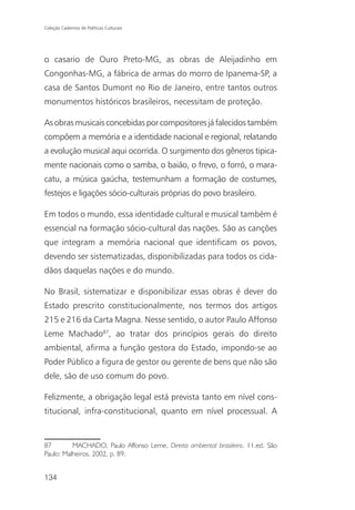 Coleção Cadernos de Políticas Culturais




o casario de Ouro Preto-MG, as obras de Aleijadinho em
Congonhas-MG, a fábrica de armas do morro de Ipanema-SP, a
casa de Santos Dumont no Rio de Janeiro, entre tantos outros
monumentos históricos brasileiros, necessitam de proteção.

As obras musicais concebidas por compositores já falecidos também
compõem a memória e a identidade nacional e regional, relatando
a evolução musical aqui ocorrida. O surgimento dos gêneros tipica-
mente nacionais como o samba, o baião, o frevo, o forró, o mara-
catu, a música gaúcha, testemunham a formação de costumes,
festejos e ligações sócio-culturais próprias do povo brasileiro.

Em todos o mundo, essa identidade cultural e musical também é
essencial na formação sócio-cultural das nações. São as canções
que integram a memória nacional que identificam os povos,
devendo ser sistematizadas, disponibilizadas para todos os cida-
dãos daquelas nações e do mundo.

No Brasil, sistematizar e disponibilizar essas obras é dever do
Estado prescrito constitucionalmente, nos termos dos artigos
215 e 216 da Carta Magna. Nesse sentido, o autor Paulo Affonso
Leme Machado87, ao tratar dos princípios gerais do direito
ambiental, afirma a função gestora do Estado, impondo-se ao
Poder Público a figura de gestor ou gerente de bens que não são
dele, são de uso comum do povo.

Felizmente, a obrigação legal está prevista tanto em nível cons-
titucional, infra-constitucional, quanto em nível processual. A


87        MACHADO, Paulo Affonso Leme. Direito ambiental brasileiro. 11.ed. São
Paulo: Malheiros, 2002, p. 89.


134
 