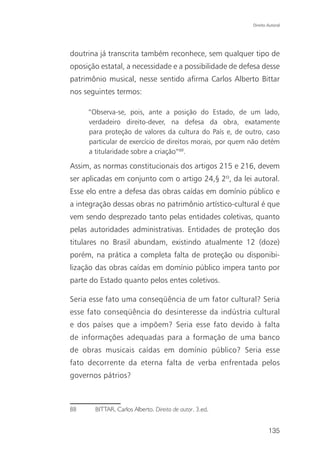 Direito Autoral




doutrina já transcrita também reconhece, sem qualquer tipo de
oposição estatal, a necessidade e a possibilidade de defesa desse
patrimônio musical, nesse sentido afirma Carlos Alberto Bittar
nos seguintes termos:

     “Observa-se, pois, ante a posição do Estado, de um lado,
     verdadeiro direito-dever, na defesa da obra, exatamente
     para proteção de valores da cultura do País e, de outro, caso
     particular de exercício de direitos morais, por quem não detém
     a titularidade sobre a criação”88.

Assim, as normas constitucionais dos artigos 215 e 216, devem
ser aplicadas em conjunto com o artigo 24,§ 2º, da lei autoral.
Esse elo entre a defesa das obras caídas em domínio público e
a integração dessas obras no patrimônio artístico-cultural é que
vem sendo desprezado tanto pelas entidades coletivas, quanto
pelas autoridades administrativas. Entidades de proteção dos
titulares no Brasil abundam, existindo atualmente 12 (doze)
porém, na prática a completa falta de proteção ou disponibi-
lização das obras caídas em domínio público impera tanto por
parte do Estado quanto pelos entes coletivos.

Seria esse fato uma conseqüência de um fator cultural? Seria
esse fato conseqüência do desinteresse da indústria cultural
e dos países que a impõem? Seria esse fato devido à falta
de informações adequadas para a formação de uma banco
de obras musicais caídas em domínio público? Seria esse
fato decorrente da eterna falta de verba enfrentada pelos
governos pátrios?



88     BITTAR, Carlos Alberto. Direito de autor. 3.ed.


                                                                  135
 