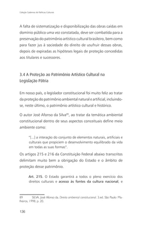 Coleção Cadernos de Políticas Culturais




A falta de sistematização e disponibilização das obras caídas em
domínio público uma vez constatada, deve ser combatida para a
preservação do patrimônio artístico cultural brasileiro, bem como
para fazer jus à sociedade do direito de usufruir dessas obras,
depois de expiradas as hipóteses legais de proteção concedidas
aos titulares e sucessores.



3.4 A Proteção ao Patrimônio Artístico Cultural na
Legislação Pátria

Em nosso país, o legislador constitucional foi muito feliz ao tratar
da proteção do patrimônio ambiental natural e artificial, incluindo-
se, neste último, o patrimônio artístico cultural e histórico.

O autor José Afonso da Silva89, ao tratar da temática ambiental
constitucional dentro de seus aspectos conceituais define meio
ambiente como:

          “[...] a interação do conjunto de elementos naturais, artificiais e
          culturais que propiciem o desenvolvimento equilibrado da vida
          em todas as suas formas”.

Os artigos 215 e 216 da Constituição Federal abaixo transcritos
delimitam muito bem a obrigação do Estado e o âmbito de
proteção desse patrimônio.

          Art. 215. O Estado garantirá a todos o pleno exercício dos
          direitos culturais e acesso às fontes da cultura nacional, e



89         SILVA, José Afonso da. Direito ambiental constitucional. 3.ed. São Paulo: Ma-
lheiros, 1998, p. 20.


136
 