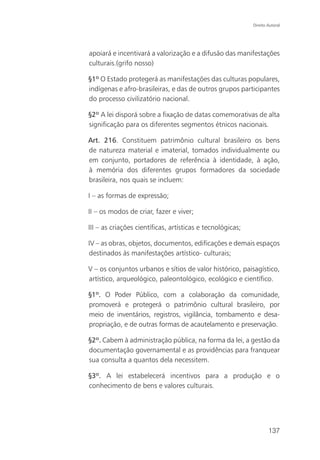 Direito Autoral




apoiará e incentivará a valorização e a difusão das manifestações
culturais.(grifo nosso)

§1º O Estado protegerá as manifestações das culturas populares,
indígenas e afro-brasileiras, e das de outros grupos participantes
do processo civilizatório nacional.

§2º A lei disporá sobre a fixação de datas comemorativas de alta
significação para os diferentes segmentos étnicos nacionais.

Art. 216. Constituem patrimônio cultural brasileiro os bens
de natureza material e imaterial, tomados individualmente ou
em conjunto, portadores de referência à identidade, à ação,
à memória dos diferentes grupos formadores da sociedade
brasileira, nos quais se incluem:

I – as formas de expressão;

II – os modos de criar, fazer e viver;

III – as criações científicas, artísticas e tecnológicas;

IV – as obras, objetos, documentos, edificações e demais espaços
destinados às manifestações artístico- culturais;

V – os conjuntos urbanos e sítios de valor histórico, paisagístico,
artístico, arqueológico, paleontológico, ecológico e científico.

§1º. O Poder Público, com a colaboração da comunidade,
promoverá e protegerá o patrimônio cultural brasileiro, por
meio de inventários, registros, vigilância, tombamento e desa-
propriação, e de outras formas de acautelamento e preservação.

§2º. Cabem à administração pública, na forma da lei, a gestão da
documentação governamental e as providências para franquear
sua consulta a quantos dela necessitem.

§3º. A lei estabelecerá incentivos para a produção e o
conhecimento de bens e valores culturais.




                                                                    137
 