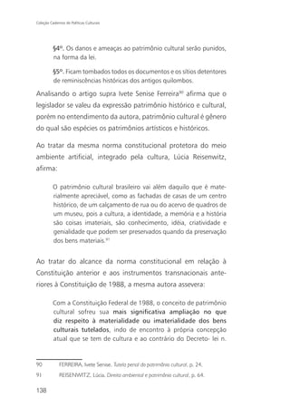 Coleção Cadernos de Políticas Culturais




          §4º. Os danos e ameaças ao patrimônio cultural serão punidos,
          na forma da lei.

          §5º. Ficam tombados todos os documentos e os sítios detentores
          de reminiscências históricas dos antigos quilombos.

Analisando o artigo supra Ivete Senise Ferreira90 afirma que o
legislador se valeu da expressão patrimônio histórico e cultural,
porém no entendimento da autora, patrimônio cultural é gênero
do qual são espécies os patrimônios artísticos e históricos.

Ao tratar da mesma norma constitucional protetora do meio
ambiente artificial, integrado pela cultura, Lúcia Reisenwitz,
afirma:

          O patrimônio cultural brasileiro vai além daquilo que é mate-
          rialmente apreciável, como as fachadas de casas de um centro
          histórico, de um calçamento de rua ou do acervo de quadros de
          um museu, pois a cultura, a identidade, a memória e a história
          são coisas imateriais, são conhecimento, idéia, criatividade e
          genialidade que podem ser preservados quando da preservação
          dos bens materiais.91


Ao tratar do alcance da norma constitucional em relação à
Constituição anterior e aos instrumentos transnacionais ante-
riores à Constituição de 1988, a mesma autora assevera:

          Com a Constituição Federal de 1988, o conceito de patrimônio
          cultural sofreu sua mais significativa ampliação no que
          diz respeito à materialidade ou imaterialidade dos bens
          culturais tutelados, indo de encontro à própria concepção
          atual que se tem de cultura e ao contrário do Decreto- lei n.



90            FERREIRA, Ivete Senise. Tutela penal do patrimônio cultural, p. 24.
91            REISENWITZ, Lúcia. Direito ambiental e patrimônio cultural, p. 64.

138
 