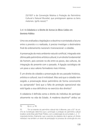 Direito Autoral




       25/1937 e da Convenção Relativa à Proteção do Patrimônio
       Cultural e Natural Mundial, que prestigiaram apenas os bens
       materiais. (grifo nosso).92



3.4.1 A Cidadania e o Direito de Acesso às Obras Caídas em
Domínio Público


Uma vez analisadas a legislação e a doutrina e constatada a lacuna
entre o previsto e o realizado, é preciso investigar o destinatário
final do ordenamento nacional e transnacional: o cidadão.

A preservação do meio ambiente natural e artificial, integrado este
último pelo patrimônio artístico cultural, é um direito fundamental
do homem, pois consiste no elo entre os povos, das culturas, da
integração do presente com o passado. A ligação sociológica de
um povo a seus valores formadores mais íntimos.

É um direito do cidadão a preservação de seu passado histórico,
artístico e cultural, isso é irrefutável. Mas será que o cidadão tem
exigido a preservação desse patrimônio de forma convincente
ou apropriada? Será que a falta de proteção operacional não
está ligada a essa deficiência no exercício dos direitos?

A cidadania é definida como o direito do indivíduo de participar
ativamente na vida do Estado. A moderna doutrina93 atribui ao


92        Op.cit., p. 98.
93          “Em se tratando do patrimônio cultural não é diferente, pois o §1º do art.
216 da Constituição determina que a promoção e proteção do patrimônio cultural
brasileiro serão feitas pelo Poder Público, com a colaboração da comunidade. [...] É
importante lembra, finalmente, que o exercício da cidadania não é apenas um direito
individual, mas também um dever de participação no processo de construção de uma


                                                                                   139
 