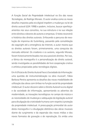 Coleção Cadernos de Políticas Culturais




A Função Social da Propriedade Intelectual na Era das novas
Tecnologias, de Rodrigo Moraes. O autor analisa como os novos
desafios impostos pela era digital impelem a mudanças na lei de
direito autoral (LDA 1998) e podem, inclusive, buscar aperfeiço-
amentos nos seus conceitos, na sua estrutura e na sua relação
entre direitos e deveres de autores e empresas. O texto reconstrói
o histórico dos direitos autorais. Enfocando o percurso de revo-
lução da imprensa de Gutenberg, passando pela consolidação
do copyright até a emergência da Internet, o autor mostra que
os direitos autorais foram, primeiramente, uma conquista do
mercado editorial. Os criadores e os autores, segundo Moraes,
foram historicamente lesados nos seus possíveis direitos. Por isso,
a tônica da monografia é a personalização do direito autoral,
sendo investigadas as possibilidades de livre cooperação criativa
e artística propiciadas pelas tecnologias digitais.

Em A Eficácia do Direito Autoral Face à Sociedade da Informação:
uma questão de instrumentalização na obra musical?, Fábio
Barbosa Pereira apresenta os desafios das novas modalidades de
utilização das obras com ênfase na função social da propriedade
intelectual. O autor discorre sobre o Direito Autoral na era digital
e da sociedade de informação, apresentando os adventos da
modernidade, as inovações tecnológicas no campo da música e
as necessidades de mudanças e adequação da legislação autoral
para divulgação da criatividade humana com respeito à proteção
da propriedade intelectual. A preocupação primordial do autor
desta monografia é a divulgação eletrônica das obras musicais
diante do surgimento e da expansão das novas mídias e dos
novos formatos de gravação e de reprodução. Eis então uma


14
 