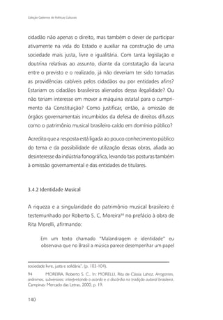 Coleção Cadernos de Políticas Culturais




cidadão não apenas o direito, mas também o dever de participar
ativamente na vida do Estado e auxiliar na construção de uma
sociedade mais justa, livre e igualitária. Com tanta legislação e
doutrina relativas ao assunto, diante da constatação da lacuna
entre o previsto e o realizado, já não deveriam ter sido tomadas
as providências cabíveis pelos cidadãos ou por entidades afins?
Estariam os cidadãos brasileiros alienados dessa ilegalidade? Ou
não teriam interesse em mover a máquina estatal para o cumpri-
mento da Constituição? Como justificar, então, a omissão de
órgãos governamentais incumbidos da defesa de direitos difusos
como o patrimônio musical brasileiro caído em domínio público?

Acredito que a resposta está ligada ao pouco conhecimento público
do tema e da possibilidade de utilização dessas obras, aliada ao
desinteresse da indústria fonográfica, levando tais posturas também
à omissão governamental e das entidades de titulares.



3.4.2 Identidade Musical


A riqueza e a singularidade do patrimônio musical brasileiro é
testemunhado por Roberto S. C. Moreira94 no prefácio à obra de
Rita Morelli, afirmando:

          Em um texto chamado “Malandragem e identidade” eu
          observava que no Brasil a música parece desempenhar um papel



sociedade livre, justa e solidária”. (p. 103-104).
94        MOREIRA, Roberto S. C.. In: MORELLI, Rita de Cássia Lahoz. Arrogantes,
anônimos, subversivos: interpretando o acordo e a discórdia na tradição autoral brasileira.
Campinas: Mercado das Letras, 2000, p. 19.


140
 