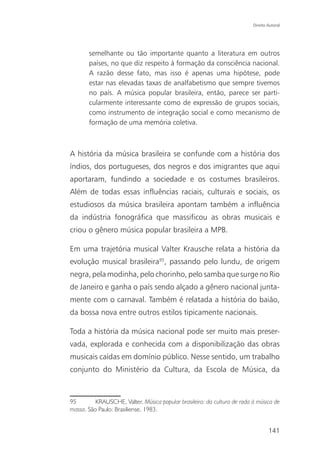 Direito Autoral




       semelhante ou tão importante quanto a literatura em outros
       países, no que diz respeito à formação da consciência nacional.
       A razão desse fato, mas isso é apenas uma hipótese, pode
       estar nas elevadas taxas de analfabetismo que sempre tivemos
       no país. A música popular brasileira, então, parece ser parti-
       cularmente interessante como de expressão de grupos sociais,
       como instrumento de integração social e como mecanismo de
       formação de uma memória coletiva.



A história da música brasileira se confunde com a história dos
índios, dos portugueses, dos negros e dos imigrantes que aqui
aportaram, fundindo a sociedade e os costumes brasileiros.
Além de todas essas influências raciais, culturais e sociais, os
estudiosos da música brasileira apontam também a influência
da indústria fonográfica que massificou as obras musicais e
criou o gênero música popular brasileira a MPB.

Em uma trajetória musical Valter Krausche relata a história da
evolução musical brasileira95, passando pelo lundu, de origem
negra, pela modinha, pelo chorinho, pelo samba que surge no Rio
de Janeiro e ganha o país sendo alçado a gênero nacional junta-
mente com o carnaval. Também é relatada a história do baião,
da bossa nova entre outros estilos tipicamente nacionais.

Toda a história da música nacional pode ser muito mais preser-
vada, explorada e conhecida com a disponibilização das obras
musicais caídas em domínio público. Nesse sentido, um trabalho
conjunto do Ministério da Cultura, da Escola de Música, da



95        KRAUSCHE, Valter. Música popular brasileira: da cultura de roda à música de
massa. São Paulo: Brasiliense, 1983.


                                                                                  141
 