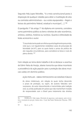 Direito Autoral




Segundo Hely Lopes Meirelles, “é o meio constitucional posto à
disposição de qualquer cidadão para obter a invalidação de atos
ou contratos administrativos – ou a estes equiparados – ilegais e
lesivos do patrimônio federal, estadual e municipal [...].”96

O parágrafo 1º do artigo 1º do diploma em comento, considera
como patrimônio público os bens e direitos de valor econômico,
artístico, estético, histórico ou turístico. Quanto à efetividade da
lesão acrescenta o autor:

       “E essa lesão tanto pode ser efetiva quanto legalmente presumida,
       visto que a Lei regulamentar estabelece casos de presunção de
       lesividade (art.4º), para os quais basta a prova da prática do
       ato naquelas circunstâncias, para considerar-se lesivo e nulo de
       pleno direito.”97



Com relação ao tema deste trabalho é de se destacar a assertiva
de Edmir Neto de Araújo, abaixo transcrita que deixa inconteste
a procedência da ação popular para a proteção das obras musi-
cais caídas em domínio público.

       AÇÃO POPULAR – OBRAS PERTENCENTES AO DOMÍNIO PÚBLICO

       As obras intelectuais, em relação às quais tenha decorrido
       o prazo de proteção, ou sejam, de autores falecidos sem
       sucessores, de autor desconhecido e transmitidas pela tradição
       oral, ou ainda publicada em países que não mantenham tratado
       de reciprocidade com o Brasil para tratamento dos direitos


96        MEIRELLES, Hely Lopes. Mandado de segurança, ação popular, ação civil pú-
blica, mandado de injunção, habeas data. 13.ed. São Paulo: Revista dos Tribunais, 1989,
p. 87.
97        Op.cit., p. 91.


                                                                                    143
 