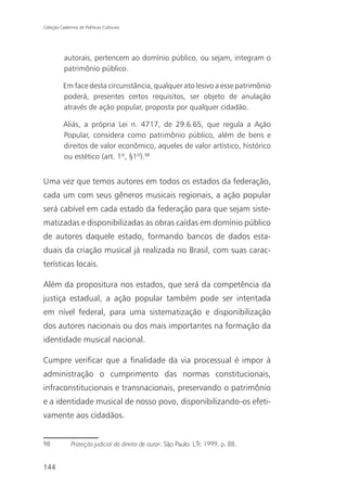 Coleção Cadernos de Políticas Culturais




          autorais, pertencem ao domínio público, ou sejam, integram o
          patrimônio público.

          Em face desta circunstância, qualquer ato lesivo a esse patrimônio
          poderá, presentes certos requisitos, ser objeto de anulação
          através de ação popular, proposta por qualquer cidadão.

          Aliás, a própria Lei n. 4717, de 29.6.65, que regula a Ação
          Popular, considera como patrimônio público, além de bens e
          direitos de valor econômico, aqueles de valor artístico, histórico
          ou estético (art. 1º, §1º).98


Uma vez que temos autores em todos os estados da federação,
cada um com seus gêneros musicais regionais, a ação popular
será cabível em cada estado da federação para que sejam siste-
matizadas e disponibilizadas as obras caídas em domínio público
de autores daquele estado, formando bancos de dados esta-
duais da criação musical já realizada no Brasil, com suas carac-
terísticas locais.

Além da propositura nos estados, que será da competência da
justiça estadual, a ação popular também pode ser intentada
em nível federal, para uma sistematização e disponibilização
dos autores nacionais ou dos mais importantes na formação da
identidade musical nacional.

Cumpre verificar que a finalidade da via processual é impor à
administração o cumprimento das normas constitucionais,
infraconstitucionais e transnacionais, preservando o patrimônio
e a identidade musical de nosso povo, disponibilizando-os efeti-
vamente aos cidadãos.


98            Proteção judicial do direito de autor. São Paulo: LTr, 1999, p. 88.


144
 