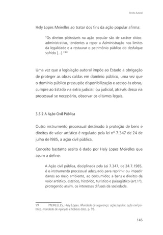 Direito Autoral




Hely Lopes Meirelles ao tratar dos fins da ação popular afirma:

       “Os direitos pleiteáveis na ação popular são de caráter cívico-
       administrativo, tendentes a repor a Administração nos limites
       da legalidade e a restaurar o patrimônio público do desfalque
       sofrido [...].”99



Uma vez que a legislação autoral impõe ao Estado a obrigação
de proteger as obras caídas em domínio público, uma vez que
o domínio público pressupõe disponibilização e acesso às obras,
cumpre ao Estado via extra judicial, ou judicial, através dessa via
processual se necessário, observar os ditames legais.



3.5.2 A Ação Civil Pública


Outro instrumento processual destinado à proteção de bens e
direitos de valor artístico é regulado pela lei nº 7.347 de 24 de
julho de l985, a ação civil pública.

Conceito bastante aceito é dado por Hely Lopes Meirelles que
assim a define:

       A Ação civil pública, disciplinada pela Lei 7.347, de 24.7.1985,
       é o instrumento processual adequado para reprimir ou impedir
       danos ao meio ambiente, ao consumidor, a bens e direitos de
       valor artístico, estético, histórico, turístico e paisagístico (art.1º),
       protegendo assim, os interesses difusos da sociedade.




99        MEIRELLES, Hely Lopes. Mandado de segurança, ação popular, ação civil pú-
blica, mandado de injunção e habeas data, p. 95.


                                                                                145
 