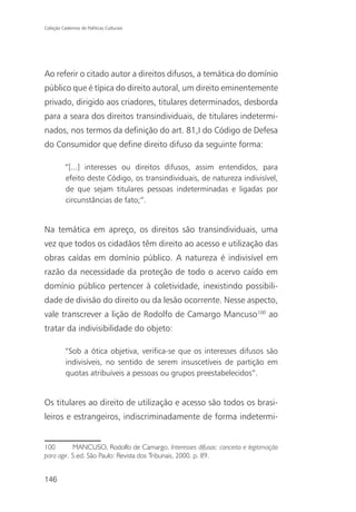 Coleção Cadernos de Políticas Culturais




Ao referir o citado autor a direitos difusos, a temática do domínio
público que é típica do direito autoral, um direito eminentemente
privado, dirigido aos criadores, titulares determinados, desborda
para a seara dos direitos transindividuais, de titulares indetermi-
nados, nos termos da definição do art. 81,I do Código de Defesa
do Consumidor que define direito difuso da seguinte forma:

          “[...] interesses ou direitos difusos, assim entendidos, para
          efeito deste Código, os transindividuais, de natureza indivisível,
          de que sejam titulares pessoas indeterminadas e ligadas por
          circunstâncias de fato;”.


Na temática em apreço, os direitos são transindividuais, uma
vez que todos os cidadãos têm direito ao acesso e utilização das
obras caídas em domínio público. A natureza é indivisível em
razão da necessidade da proteção de todo o acervo caído em
domínio público pertencer à coletividade, inexistindo possibili-
dade de divisão do direito ou da lesão ocorrente. Nesse aspecto,
vale transcrever a lição de Rodolfo de Camargo Mancuso100 ao
tratar da indivisibilidade do objeto:

          “Sob a ótica objetiva, verifica-se que os interesses difusos são
          indivisíveis, no sentido de serem insuscetíveis de partição em
          quotas atribuíveis a pessoas ou grupos preestabelecidos”.


Os titulares ao direito de utilização e acesso são todos os brasi-
leiros e estrangeiros, indiscriminadamente de forma indetermi-


100        MANCUSO, Rodolfo de Camargo. Interesses difusos: conceito e legitimação
para agir. 5.ed. São Paulo: Revista dos Tribunais, 2000. p. 89.


146
 