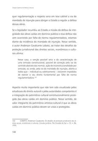 Coleção Cadernos de Políticas Culturais




quer regulamentação a respeito seria em tese cabível a via do
mandado de injunção para obrigar o Estado a regular a defesa
dessas obras.

Se o legislador incumbiu ao Estado a missão da defesa da inte-
gridade das obras caídas em domínio público e essa defesa não
vem ocorrendo por falta de norma regulamentadora, estamos
diante da incidência do mandado de injunção. Nesse sentido,
o autor Anderson Cavalcante Lobato, ao tratar dos desafios da
proteção jurisdicional dos direitos sociais, econômicos e cultu-
rais afirma:

          Nesse caso, a sanção possível seria a da caracterização de
          uma omissão constitucional, passível de correção pela via do
          controle abstrato das normas: ação de inconstitucionalidade por
          omissão, ou ainda, pela via do mandado de injunção, aberto a
          todos que – individual ou coletivamente – estiverem impedidos
          de exercer o seu direito fundamental por falta de norma
          regulamentadora.102



Aspecto muito importante que não tem sido visualizado pelos
estudiosos do direito autoral e pelas autoridades competentes é
a integração do patrimônio cultural constitucionalmente prote-
gido das obras caídas em domínio público. Nesse sentido, de
valor integrante do patrimônio artístico-cultural é que as obras
caídas em domínio público devem ser vistas e protegidas.




102         LOBATO, Anderson Cavalcante. Os desafios da proteção jurisdicional dos di-
reitos sociais, econômicos e culturais. Estudos Jurídicos, Rio Grande do Sul, v. 32, n. 86,
1999.


148
 