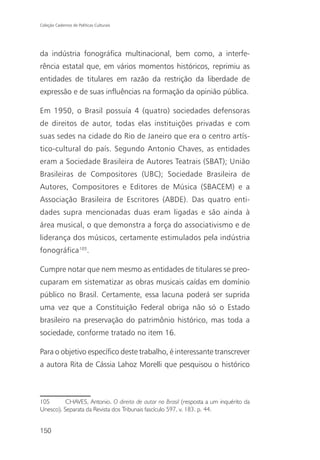 Coleção Cadernos de Políticas Culturais




da indústria fonográfica multinacional, bem como, a interfe-
rência estatal que, em vários momentos históricos, reprimiu as
entidades de titulares em razão da restrição da liberdade de
expressão e de suas influências na formação da opinião pública.

Em 1950, o Brasil possuía 4 (quatro) sociedades defensoras
de direitos de autor, todas elas instituições privadas e com
suas sedes na cidade do Rio de Janeiro que era o centro artís-
tico-cultural do país. Segundo Antonio Chaves, as entidades
eram a Sociedade Brasileira de Autores Teatrais (SBAT); União
Brasileiras de Compositores (UBC); Sociedade Brasileira de
Autores, Compositores e Editores de Música (SBACEM) e a
Associação Brasileira de Escritores (ABDE). Das quatro enti-
dades supra mencionadas duas eram ligadas e são ainda à
área musical, o que demonstra a força do associativismo e de
liderança dos músicos, certamente estimulados pela indústria
fonográfica105.

Cumpre notar que nem mesmo as entidades de titulares se preo-
cuparam em sistematizar as obras musicais caídas em domínio
público no Brasil. Certamente, essa lacuna poderá ser suprida
uma vez que a Constituição Federal obriga não só o Estado
brasileiro na preservação do patrimônio histórico, mas toda a
sociedade, conforme tratado no item 16.

Para o objetivo específico deste trabalho, é interessante transcrever
a autora Rita de Cássia Lahoz Morelli que pesquisou o histórico



105       CHAVES, Antonio. O direito de autor no Brasil (resposta a um inquérito da
Unesco). Separata da Revista dos Tribunais fascículo 597, v. 183. p. 44.


150
 