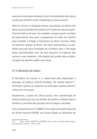 Coleção Cadernos de Políticas Culturais




que previu esse lapso temporal a partir da publicação das obras,
sendo essa temática ainda inexplorada na seara autoral.

Pode-se afirmar a obrigação dessas associações na defesa das
obras musicais de domínio público em função da natureza patri-
monial histórica do país. As entidades autorais gozam também
de legitimidade ativa para a propositura de ação civil pública
para compelir o Estado a sistematizar as obras musicais caídas
em domínio público no Brasil. Na esfera extra-judicial, as enti-
dades possuem boas condições de contribuir para a formação
dessa sistematização uma vez que possuem os registros dos
autores e seus herdeiros, informações de grande valia na deter-
minação do domínio público das obras.



3.7 O Ministério da Cultura

O Ministério da Cultura é o responsável pela elaboração e
execução da política cultural brasileira. No sentido técnico107,
Ministério significa o conjunto de atribuições político-adminis-
trativas de uma pasta.

Atualmente, a pasta da Cultura possui uma coordenação de
direito autoral que atua no sentido de ampliar o debate sobre a
temática e participa das questões técnico-legais suscitadas.

Com o advento da Lei nº 5.988/73, foi criado o Conselho Nacional
de Direito Autoral (CNDA), que estava ligado ao Ministério da


107       Nesse sentido, CRETELLA JUNIOR, José. Curso de direito administrativo.
Rio de Janeiro: Forense, 1999. p. 100.


152
 
