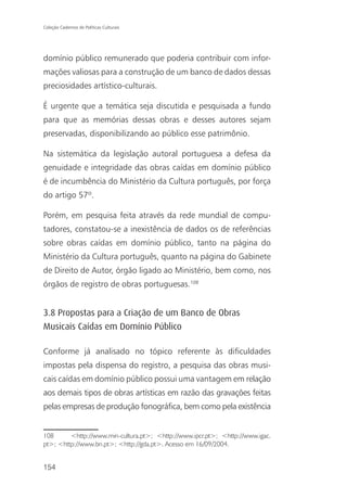 Coleção Cadernos de Políticas Culturais




domínio público remunerado que poderia contribuir com infor-
mações valiosas para a construção de um banco de dados dessas
preciosidades artístico-culturais.

É urgente que a temática seja discutida e pesquisada a fundo
para que as memórias dessas obras e desses autores sejam
preservadas, disponibilizando ao público esse patrimônio.

Na sistemática da legislação autoral portuguesa a defesa da
genuidade e integridade das obras caídas em domínio público
é de incumbência do Ministério da Cultura português, por força
do artigo 57º.

Porém, em pesquisa feita através da rede mundial de compu-
tadores, constatou-se a inexistência de dados os de referências
sobre obras caídas em domínio público, tanto na página do
Ministério da Cultura português, quanto na página do Gabinete
de Direito de Autor, órgão ligado ao Ministério, bem como, nos
órgãos de registro de obras portuguesas.108


3.8 Propostas para a Criação de um Banco de Obras
Musicais Caídas em Domínio Público

Conforme já analisado no tópico referente às dificuldades
impostas pela dispensa do registro, a pesquisa das obras musi-
cais caídas em domínio público possui uma vantagem em relação
aos demais tipos de obras artísticas em razão das gravações feitas
pelas empresas de produção fonográfica, bem como pela existência


108      <http://www.min-cultura.pt>; <http://www.ipcr.pt>; <http://www.igac.
pt>; <http://www.bn.pt>; <http://gda.pt>. Acesso em 16/09/2004.


154
 