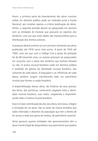 Coleção Cadernos de Políticas Culturais




Assim, a primeira parte do levantamento das obras musicais
caídas em domínio público pode ser realizada junto à Escola
Nacional, por envolver apenas o critério publicação de obras.
Porém, o segundo período deverá ser pesquisado em parceria
com as entidades de titulares que possuem os registros dos
herdeiros, uma vez que esses dados são imprescindíveis para a
distribuição dos direitos autorais.

A pesquisa deverá orientar-se num primeiro momento nas obras
publicadas até 1916 como visto acima. A partir de 1916 até
1944, uma vez que com o Código Civil o prazo de proteção
foi de 60 (sessenta) anos, os autores precisam ser pesquisados
em conjunto com a classe dos herdeiros que tenham deixado
ou não. O acervo musical brasileiro caído em domínio público
é revelador da gênese da identidade musical brasileira, dos
costumes de cada época. A linguagem e as influências de cada
época também surgem vislumbrando todo um patrimônio
musical que formou a nação brasileira.

A disponibilização dessas obras, do histórico de seus autores,
das letras, das partituras, certamente resgatará toda a identi-
dade musical brasileira, suas raízes, resgatando e disponibili-
zando toda a história musical brasileira.

Essa é a maior contribuição da arte, da cultura, da música, integrar
a formação de um povo. São as raízes da música brasileira que
estão enterradas e distantes da população que tem o direito de
ter acesso a toda essa gama de história, de patrimônio nacional.

Tanto governo quanto entidades não governamentais têm o
dever moral e legal de disponibilizar esse patrimônio que poderá

156
 