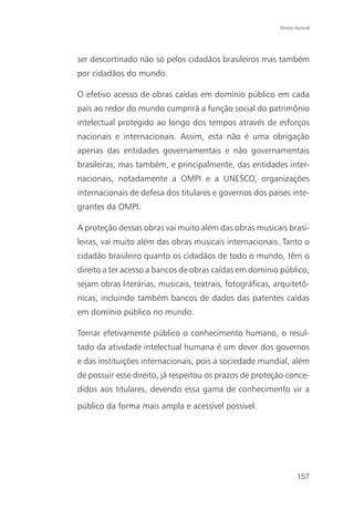 Direito Autoral




ser descortinado não só pelos cidadãos brasileiros mas também
por cidadãos do mundo.

O efetivo acesso de obras caídas em domínio público em cada
país ao redor do mundo cumprirá a função social do patrimônio
intelectual protegido ao longo dos tempos através de esforços
nacionais e internacionais. Assim, esta não é uma obrigação
apenas das entidades governamentais e não governamentais
brasileiras, mas também, e principalmente, das entidades inter-
nacionais, notadamente a OMPI e a UNESCO, organizações
internacionais de defesa dos titulares e governos dos países inte-
grantes da OMPI.

A proteção dessas obras vai muito além das obras musicais brasi-
leiras, vai muito além das obras musicais internacionais. Tanto o
cidadão brasileiro quanto os cidadãos de todo o mundo, têm o
direito a ter acesso a bancos de obras caídas em domínio público,
sejam obras literárias, musicais, teatrais, fotográficas, arquitetô-
nicas, incluindo também bancos de dados das patentes caídas
em domínio público no mundo.

Tornar efetivamente público o conhecimento humano, o resul-
tado da atividade intelectual humana é um dever dos governos
e das instituições internacionais, pois a sociedade mundial, além
de possuir esse direito, já respeitou os prazos de proteção conce-
didos aos titulares, devendo essa gama de conhecimento vir a
público da forma mais ampla e acessível possível.




                                                                   157
 