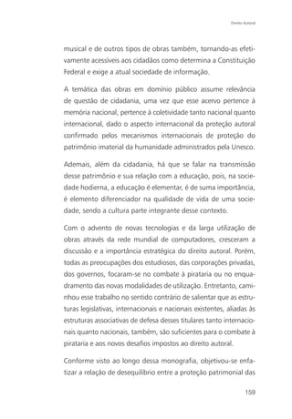 Direito Autoral




musical e de outros tipos de obras também, tornando-as efeti-
vamente acessíveis aos cidadãos como determina a Constituição
Federal e exige a atual sociedade de informação.

A temática das obras em domínio público assume relevância
de questão de cidadania, uma vez que esse acervo pertence à
memória nacional, pertence à coletividade tanto nacional quanto
internacional, dado o aspecto internacional da proteção autoral
confirmado pelos mecanismos internacionais de proteção do
patrimônio imaterial da humanidade administrados pela Unesco.

Ademais, além da cidadania, há que se falar na transmissão
desse patrimônio e sua relação com a educação, pois, na socie-
dade hodierna, a educação é elementar, é de suma importância,
é elemento diferenciador na qualidade de vida de uma socie-
dade, sendo a cultura parte integrante desse contexto.

Com o advento de novas tecnologias e da larga utilização de
obras através da rede mundial de computadores, cresceram a
discussão e a importância estratégica do direito autoral. Porém,
todas as preocupações dos estudiosos, das corporações privadas,
dos governos, focaram-se no combate à pirataria ou no enqua-
dramento das novas modalidades de utilização. Entretanto, cami-
nhou esse trabalho no sentido contrário de salientar que as estru-
turas legislativas, internacionais e nacionais existentes, aliadas às
estruturas associativas de defesa desses titulares tanto internacio-
nais quanto nacionais, também, são suficientes para o combate à
pirataria e aos novos desafios impostos ao direito autoral.

Conforme visto ao longo dessa monografia, objetivou-se enfa-
tizar a relação de desequilíbrio entre a proteção patrimonial das

                                                                    159
 