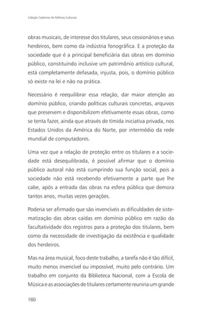 Coleção Cadernos de Políticas Culturais




obras musicais, de interesse dos titulares, seus cessionários e seus
herdeiros, bem como da indústria fonográfica. E a proteção da
sociedade que é a principal beneficiária das obras em domínio
público, constituindo inclusive um patrimônio artístico cultural,
está completamente defasada, injusta, pois, o domínio público
só existe na lei e não na prática.

Necessário é reequilibrar essa relação, dar maior atenção ao
domínio público, criando políticas culturais concretas, arquivos
que preservem e disponibilizem efetivamente essas obras, como
se tenta fazer, ainda que através de tímida iniciativa privada, nos
Estados Unidos da América do Norte, por intermédio da rede
mundial de computadores.

Uma vez que a relação de proteção entre os titulares e a socie-
dade está desequilibrada, é possível afirmar que o domínio
público autoral não está cumprindo sua função social, pois a
sociedade não está recebendo efetivamente a parte que lhe
cabe, após a entrada das obras na esfera pública que demora
tantos anos, muitas vezes gerações.

Poderia ser afirmado que são invencíveis as dificuldades de siste-
matização das obras caídas em domínio público em razão da
facultatividade dos registros para a proteção dos titulares, bem
como da necessidade de investigação da existência e qualidade
dos herdeiros.

Mas na área musical, foco deste trabalho, a tarefa não é tão difícil,
muito menos invencível ou impossível, muito pelo contrário. Um
trabalho em conjunto da Biblioteca Nacional, com a Escola de
Música e as associações de titulares certamente reuniria um grande

160
 