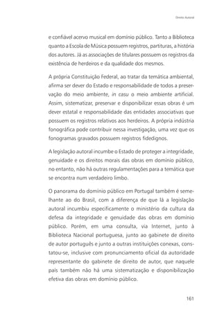 Direito Autoral




e confiável acervo musical em domínio público. Tanto a Biblioteca
quanto a Escola de Música possuem registros, partituras, a história
dos autores. Já as associações de titulares possuem os registros da
existência de herdeiros e da qualidade dos mesmos.

A própria Constituição Federal, ao tratar da temática ambiental,
afirma ser dever do Estado e responsabilidade de todos a preser-
vação do meio ambiente, in casu o meio ambiente artificial.
Assim, sistematizar, preservar e disponibilizar essas obras é um
dever estatal e responsabilidade das entidades associativas que
possuem os registros relativos aos herdeiros. A própria indústria
fonográfica pode contribuir nessa investigação, uma vez que os
fonogramas gravados possuem registros fidedignos.

A legislação autoral incumbe o Estado de proteger a integridade,
genuidade e os direitos morais das obras em domínio público,
no entanto, não há outras regulamentações para a temática que
se encontra num verdadeiro limbo.

O panorama do domínio público em Portugal também é seme-
lhante ao do Brasil, com a diferença de que lá a legislação
autoral incumbiu especificamente o ministério da cultura da
defesa da integridade e genuidade das obras em domínio
público. Porém, em uma consulta, via Internet, junto à
Biblioteca Nacional portuguesa, junto ao gabinete de direito
de autor português e junto a outras instituições conexas, cons-
tatou-se, inclusive com pronunciamento oficial da autoridade
representante do gabinete de direito de autor, que naquele
país também não há uma sistematização e disponibilização
efetiva das obras em domínio público.


                                                                  161
 