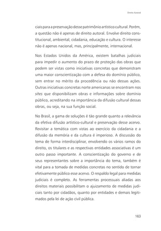 Direito Autoral




ciais para a preservação desse patrimônio artístico cultural. Porém,
a questão não é apenas de direito autoral. Envolve direito cons-
titucional, ambiental, cidadania, educação e cultura. O interesse
não é apenas nacional, mas, principalmente, internacional.

Nos Estados Unidos da América, existem batalhas judiciais
para impedir o aumento do prazo de proteção das obras que
podem ser vistas como iniciativas concretas que demonstram
uma maior conscientização com a defesa do domínio público,
sem entrar no mérito da procedência ou não dessas ações.
Outras iniciativas concretas norte americanas se encontram nos
sites que disponibilizam obras e informações sobre domínio
público, acreditando na importância da difusão cultural dessas
obras, ou seja, na sua função social.

No Brasil, a gama de soluções é tão grande quanto a relevância
da efetiva difusão artístico-cultural e preservação desse acervo.
Revisitar a temática com vistas ao exercício da cidadania e a
difusão da memória e da cultura é imperioso. A discussão do
tema de forma interdisciplinar, envolvendo os vários ramos do
direito, os titulares e as respectivas entidades associativas é um
outro passo importante. A conscientização do governo e de
seus representantes sobre a importância do tema, também é
vital para a tomada de medidas concretas no sentido de tornar
efetivamente público esse acervo. O respaldo legal para medidas
judiciais é completo. As ferramentas processuais aliadas aos
direitos materiais possibilitam o ajuizamento de medidas judi-
ciais tanto por cidadãos, quanto por entidades e demais legiti-
mados pela lei de ação civil pública.



                                                                   163
 